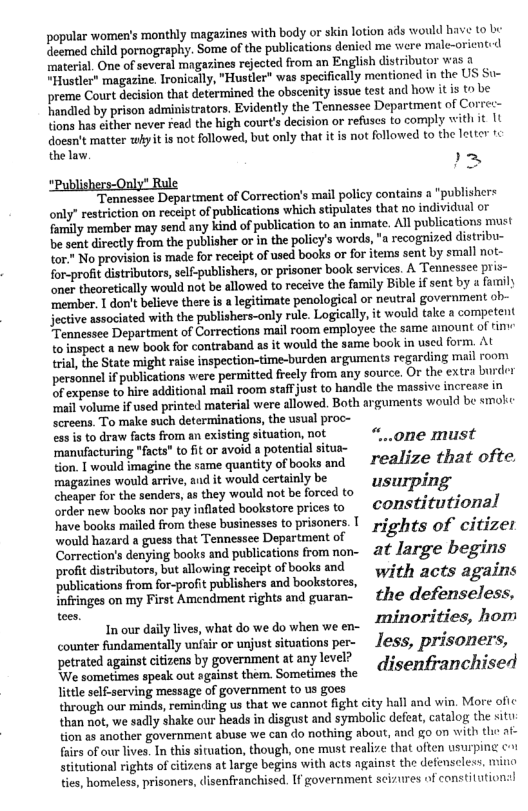 popular women’s monthly magazines with body or skin lotion ads would have o b eemed child pornography. Some of the publications denicd me were male-orient.<d material. One of several magazines rejected from an English distributor was a “Hustler” magazine. Ironically, "Hustler” was specifically mentione in the US St preme Court decision that determined the obscenity issue test and how it s to be handled by prison administrators. Evidently the Tennessee Department of Corret- tions has sither never read the high courts decision or refuscs to comply with it 1t doesn’t matter whyit is not followed, but only that it is not followed to the letter tc the law  >  Tennessce Department of Correction’s mail policy contains a “publishers only’ restriction on receipt of publications which stipulates that no individual o {amily member may send any kind of publication to an inmate. All publications must be sent directly from the publisher o in the policy’s words, "a recogized distribu- tor" No provision is made for receipt of used books or for items sent by small not- for-profit distrbutors,sel-publishers, o prisoner book services. A Tennessee pris- oner theoretically would not be allowed to receive the family Bible ifsent by a family member. 1 don’t believe there is a legitimate penological or neutral government ob- jective associated with the publishers-only rule. Logically, it would take a competent Tennessee Department of Corrections mail room employee the same amount of tin: to inspect a new book for contraband as it would the same ook in used form. At \rial, the State might rais inspection-time-burden arguments regarding mail room personnel if publications were permitted freely from any source. Or the extra burdr O expense to hire additional mail room stafjust to handle the massive increare in ‘mail volume if used printed material were allowed. Both arguments would be smoke screens. To make such determinations, the usual proc- ess is to draw facts from an existing situation, not “ ‘manufacturing “facts" to it or avoid a potential situa- -one must o Twould imagine the same quantity ofbooks and  realize that ofte. magazines would arrive, and it would certainly be ) o i sendens, they would not b foreed o USIPINE order new books nor pay inflated bookstore prices to constitutional have books mailed from these businesses to prisoners. T p. iti; would hazard a guess hat Tennessee Depsrtment of ights of citizer Correction’s denying books and publications from non- ~ &t Jarge begins profit distributors, but allowing receipt of books and ; i publications from for-profit ublshers and bookstores, "Y1 th acts agains Infringes on my First Amcndment rights and guaran- e defenseless,  Inour dailylves, what do we dowhen we en- EHOTIEIES, hom cwm:dﬁmdlmially unfair or unjust situations per- less, prisoners, petrated against citizens by government at any level? . .  We sometimes speak out sesinnt hem. rnimesie  disenfranchised little self-serving message of government o us goes  through our minds, reminding us that we cannot fight city hall and win. More ofic  than not, we sadly shake our heads in disgust and symbolic defeat, catalog the situ  tion a3 another government abuse we can do nothing about, and go on with e ai- faies of our lives, In this situation, though, one must realize that often usurping c-1 stitutional rights of citizens at large begins with acts against the defenscless, mino ties, homeless, prisoners, disenfranchised. If government scizures of constitutions!  